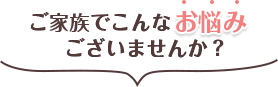 ご家族でこんなお悩みございませんか？